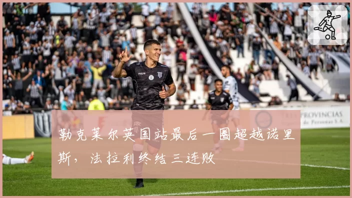 勒克莱尔英国站最后一圈超越诺里斯,法拉利终结三连败