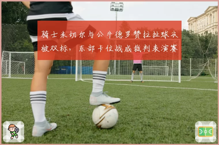 骑士米切尔与公牛德罗赞拉扯球衣被双标,东部卡位战成裁判表演赛