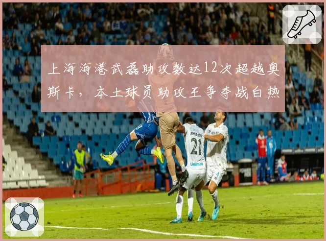 上海海港武磊助攻数达12次超越奥斯卡,本土球员助攻王争夺战白热化