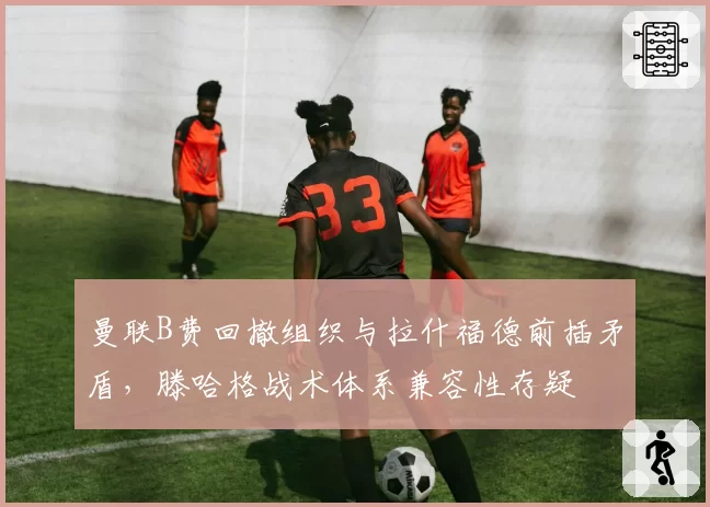 曼联B费回撤组织与拉什福德前插矛盾，滕哈格战术体系兼容性存疑