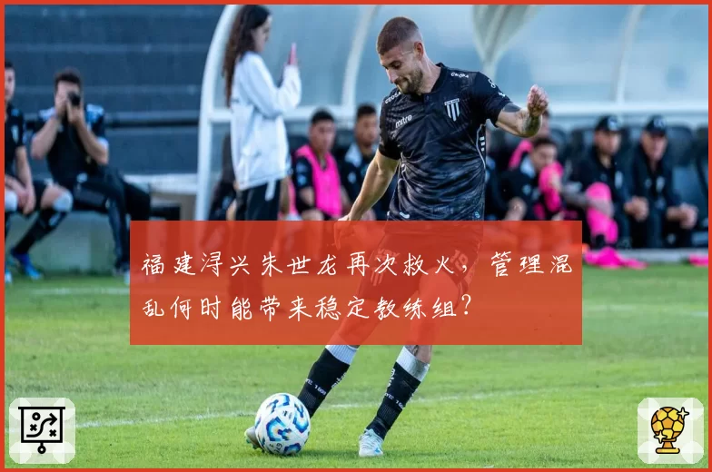 福建浔兴朱世龙再次救火，管理混乱何时能带来稳定教练组？