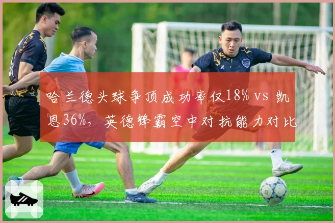 哈兰德头球争顶成功率仅18% vs 凯恩36%，英德锋霸空中对抗能力对比