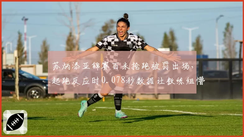 苏炳添亚锦赛百米抢跑被罚出场，起跑反应时0.078秒数据让教练组懵了