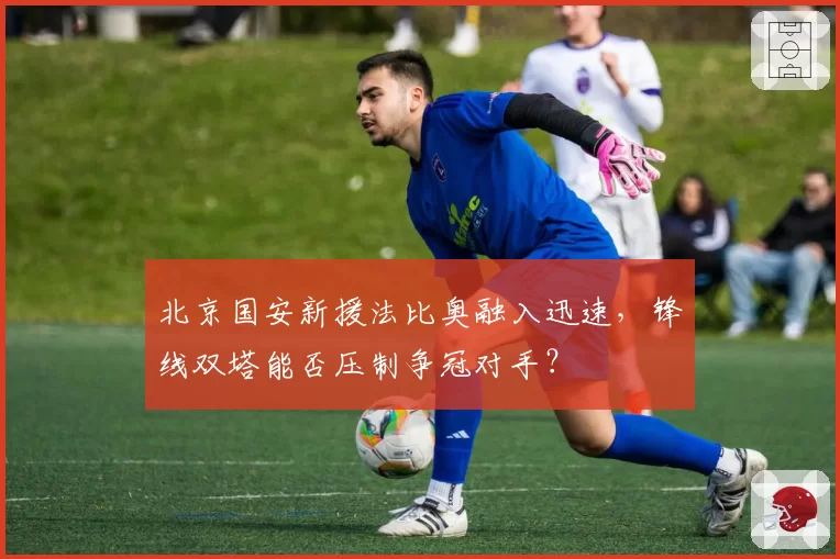 北京国安新援法比奥融入迅速,锋线双塔能否压制争冠对手?
