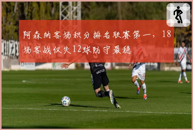 阿森纳客场积分排名联赛第一，18场客战仅失12球防守最稳