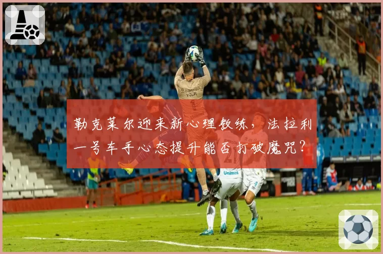 勒克莱尔迎来新心理教练，法拉利一号车手心态提升能否打破魔咒？