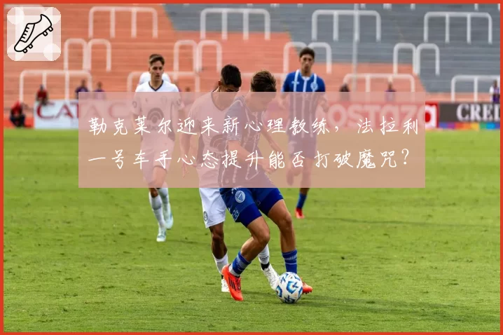 勒克莱尔迎来新心理教练,法拉利一号车手心态提升能否打破魔咒?