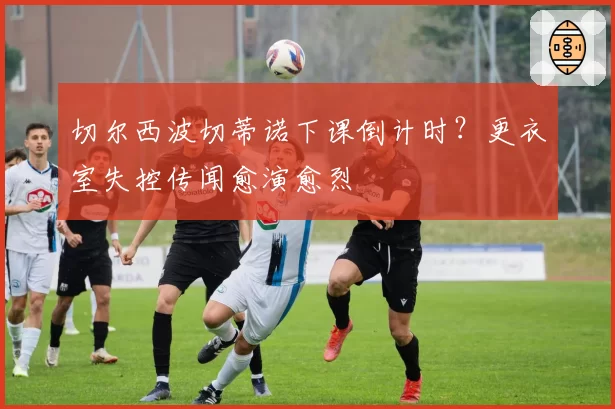切尔西波切蒂诺下课倒计时？更衣室失控传闻愈演愈烈