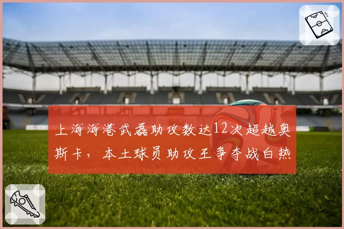 上海海港武磊助攻数达12次超越奥斯卡，本土球员助攻王争夺战白热化