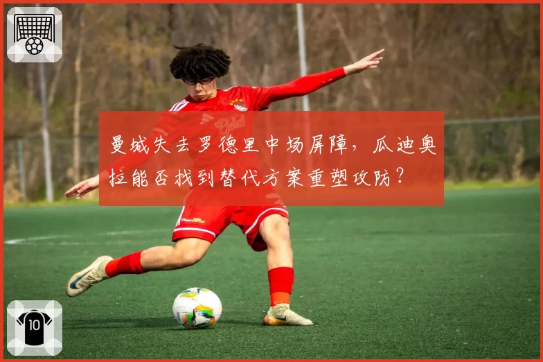 曼城失去罗德里中场屏障，瓜迪奥拉能否找到替代方案重塑攻防？