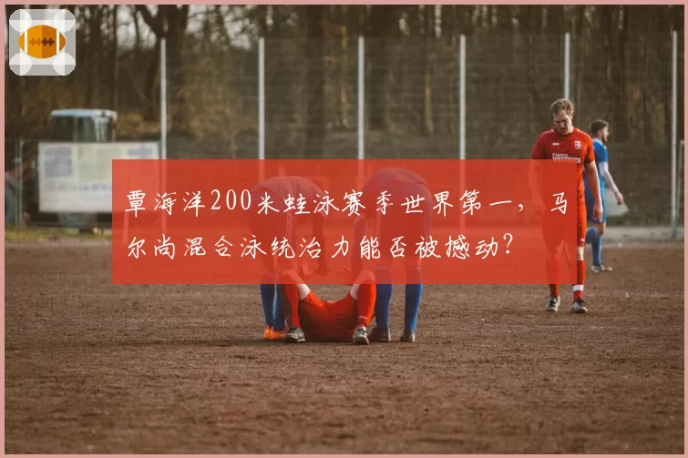 覃海洋200米蛙泳赛季世界第一，马尔尚混合泳统治力能否被撼动？