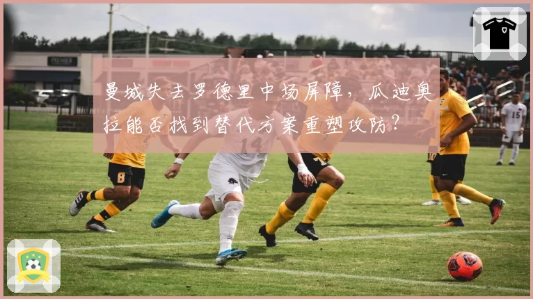 曼城失去罗德里中场屏障,瓜迪奥拉能否找到替代方案重塑攻防?