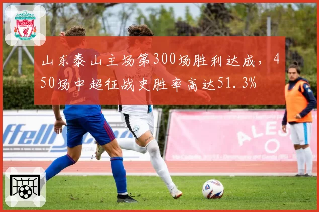 山东泰山主场第300场胜利达成，450场中超征战史胜率高达51.3%
