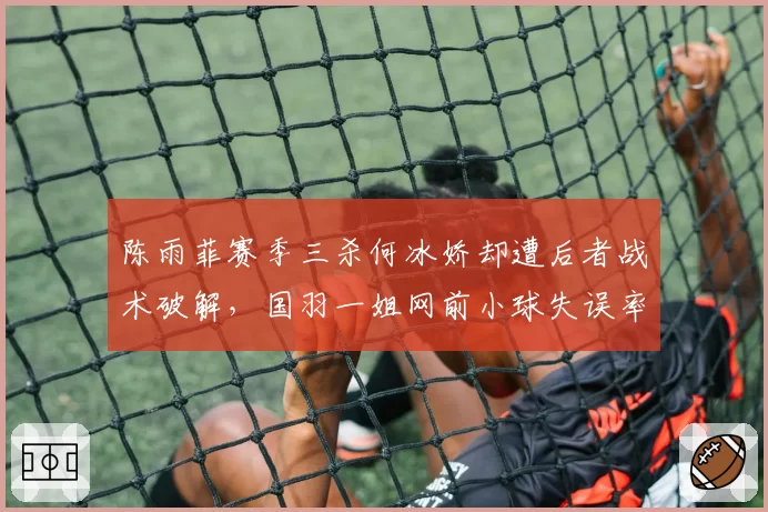 陈雨菲赛季三杀何冰娇却遭后者战术破解，国羽一姐网前小球失误率飙升至30%
