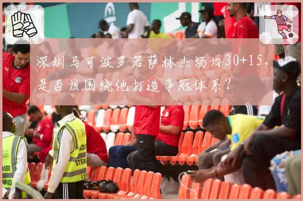 深圳马可波罗若萨林杰场均30+15,是否该围绕他打造争冠体系?