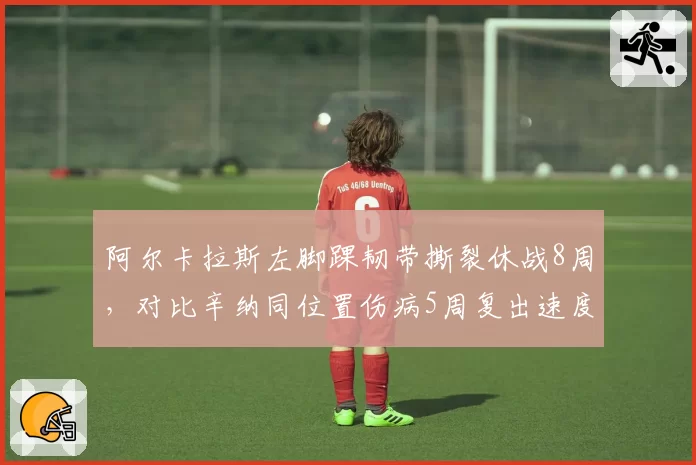 阿尔卡拉斯左脚踝韧带撕裂休战8周，对比辛纳同位置伤病5周复出速度差距明显