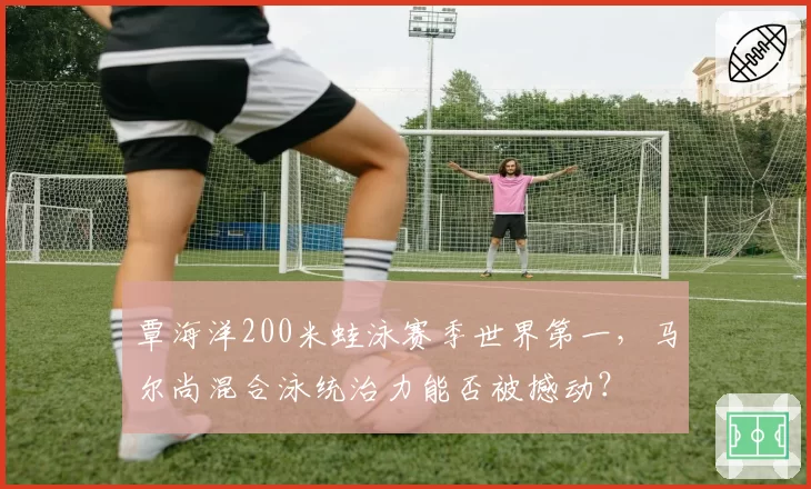 覃海洋200米蛙泳赛季世界第一,马尔尚混合泳统治力能否被撼动?