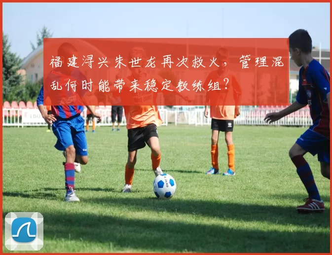 福建浔兴朱世龙再次救火，管理混乱何时能带来稳定教练组？