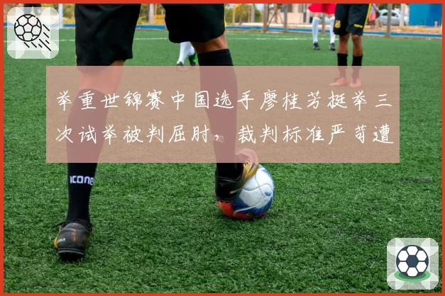 举重世锦赛中国选手廖桂芳挺举三次试举被判屈肘，裁判标准严苛遭批