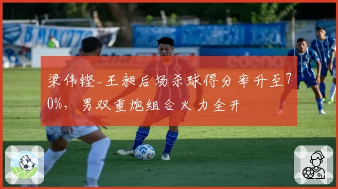 梁伟铿_王昶后场杀球得分率升至70%,男双重炮组合火力全开
