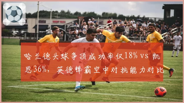 哈兰德头球争顶成功率仅18% vs 凯恩36%，英德锋霸空中对抗能力对比