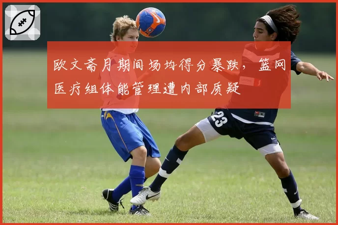 欧文斋月期间场均得分暴跌，篮网医疗组体能管理遭内部质疑