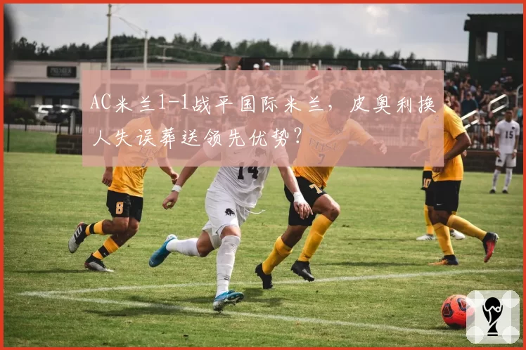 AC米兰1-1战平国际米兰，皮奥利换人失误葬送领先优势？