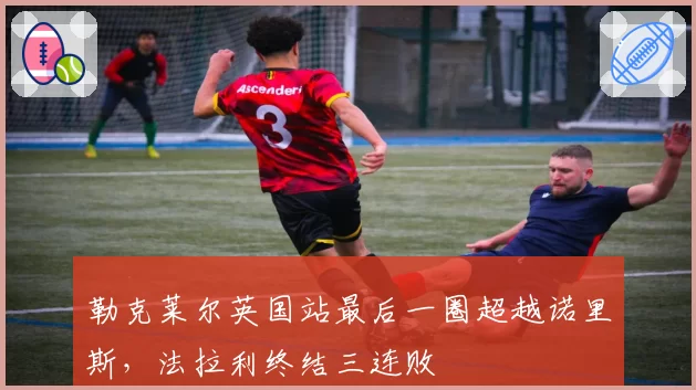 勒克莱尔英国站最后一圈超越诺里斯，法拉利终结三连败