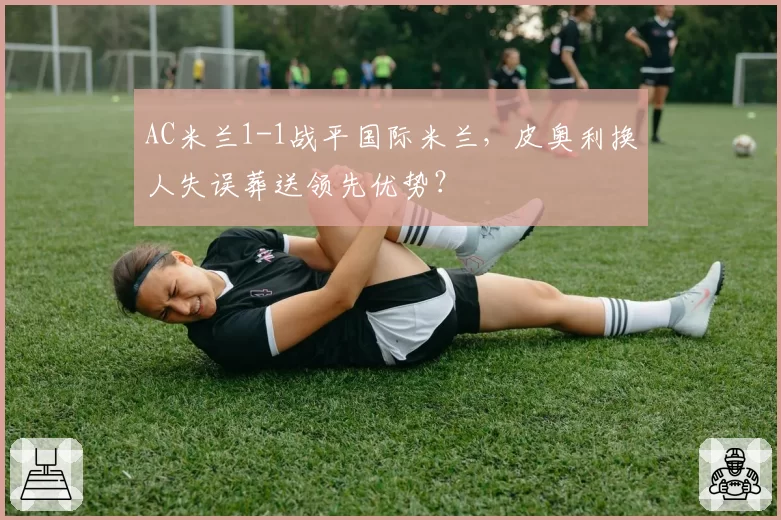 AC米兰1-1战平国际米兰，皮奥利换人失误葬送领先优势？
