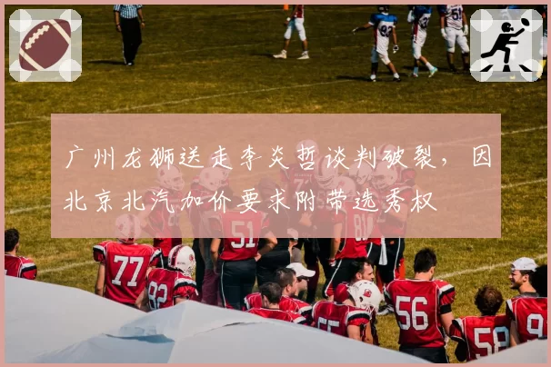 广州龙狮送走李炎哲谈判破裂，因北京北汽加价要求附带选秀权