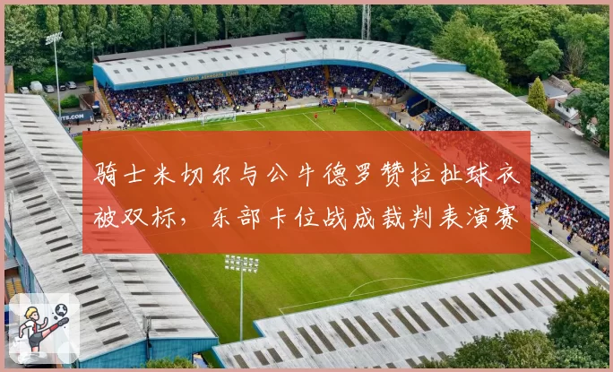 骑士米切尔与公牛德罗赞拉扯球衣被双标，东部卡位战成裁判表演赛